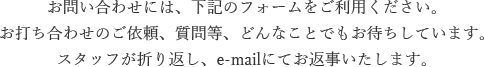 お問い合わせには、下記のフォームをご利用ください。 お打ち合わせのご依頼、質問等、どんなことでもお待ちしています。スタッフが折り返し、e-mailにてお返事いたします。